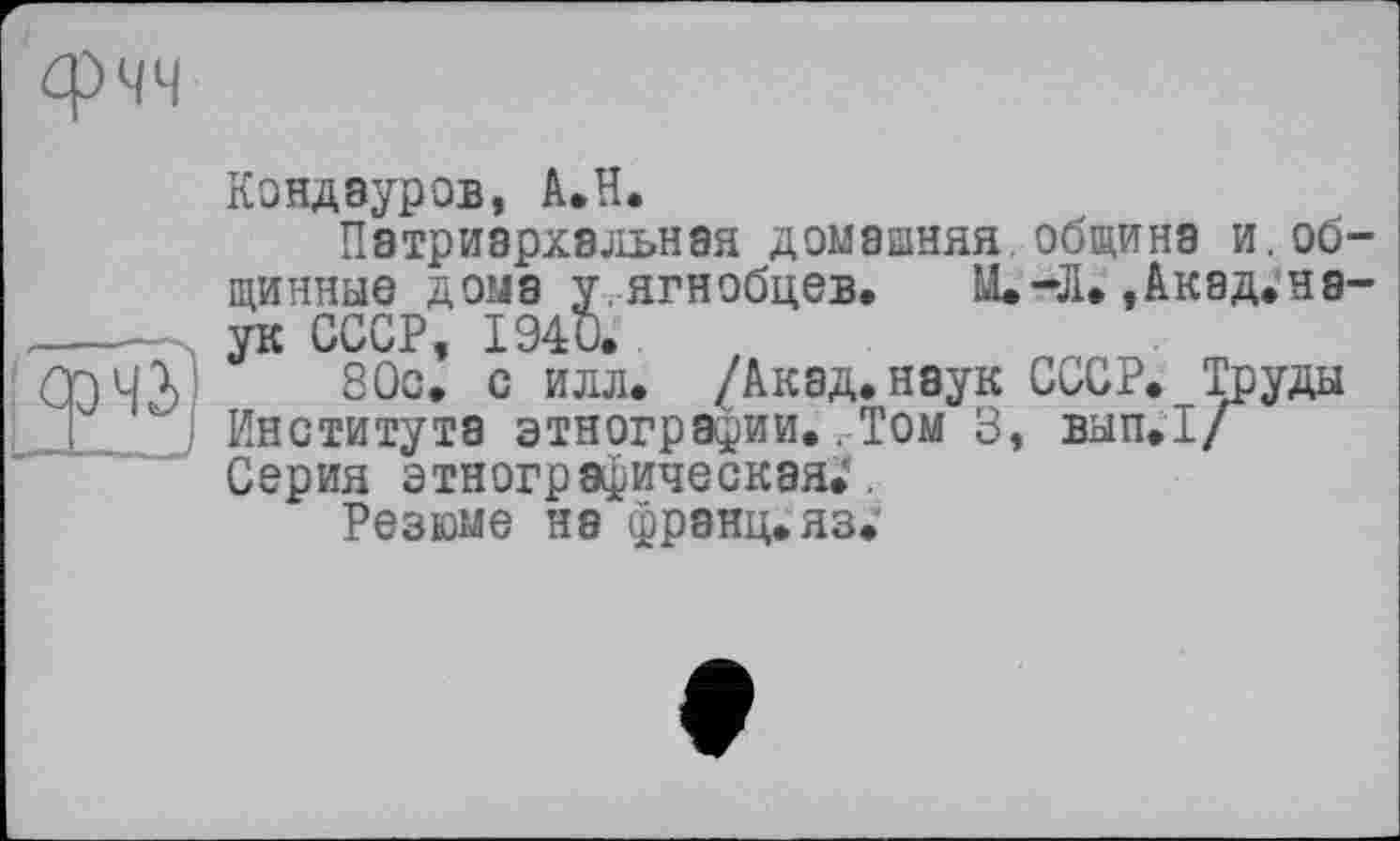 ﻿Кондауров, А.Н.
Патриархальная домашняя, щиннае дома уягнобцев. Lt ук СССР, 1940.
80с. с илл. /Акад, наук Института этнографии..Том 3, Серия этнографическая.’.
Резюме на франц.яз.
община и.об~
-Л. ,Акад.на-
СССР. Труды
ВЫП.1/